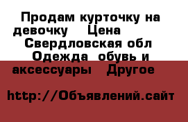 Продам курточку на девочку. › Цена ­ 2 000 - Свердловская обл. Одежда, обувь и аксессуары » Другое   